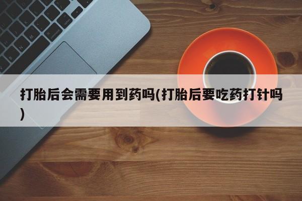 堕胎药在线购买打胎后会需要用到药吗(打胎后要吃药打针吗)